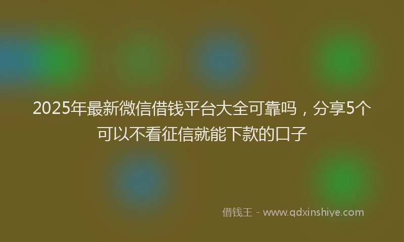 2025年最新微信借钱平台大全可靠吗，分享5个可以不看征信就能下款的口子