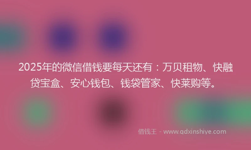 2025年的微信借钱要每天还有：万贝租物、快融贷宝盒、安心钱包、钱袋管家、快莱购等。