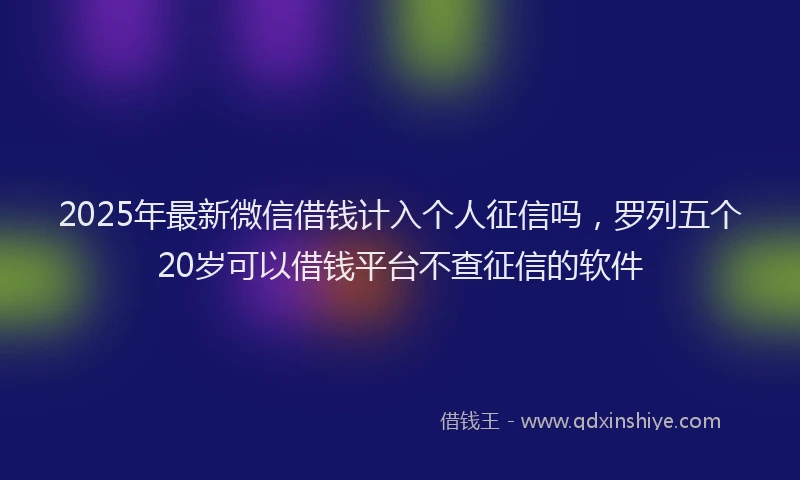 2025年最新微信借钱计入个人征信吗，罗列五个20岁可以借钱平台不查征信的软件