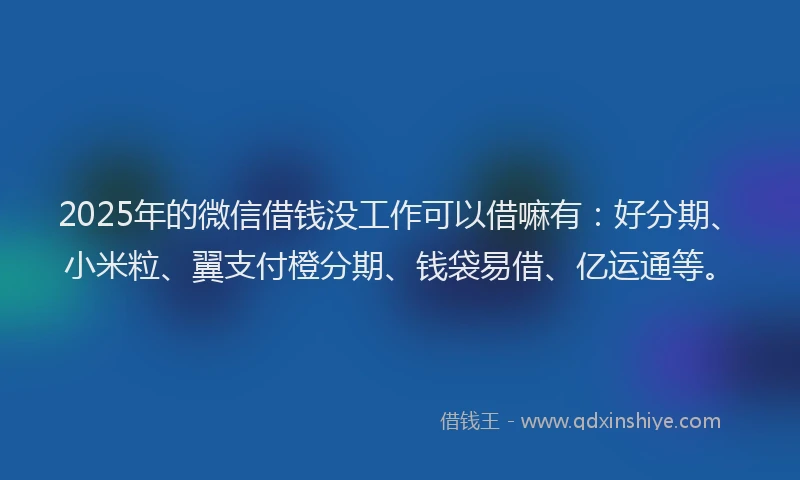 2025年的微信借钱没工作可以借嘛有：好分期、小米粒、翼支付橙分期、钱袋易借、亿运通等。