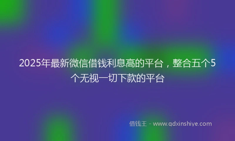 2025年最新微信借钱利息高的平台，整合五个5个无视一切下款的平台