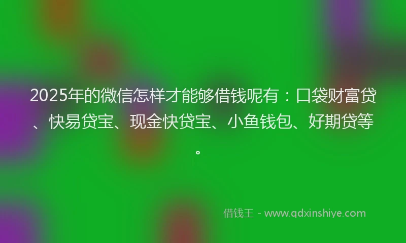 2025年的微信怎样才能够借钱呢有：口袋财富贷、快易贷宝、现金快贷宝、小鱼钱包、好期贷等。