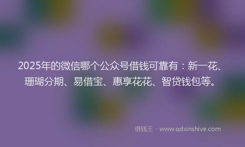 2025年的微信哪个公众号借钱可靠有：新一花、珊瑚分期、易借宝、惠享花花、智贷钱包等。