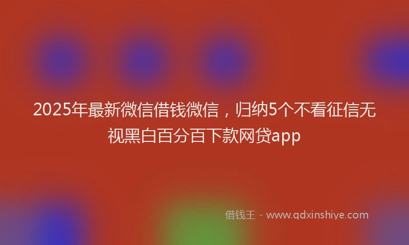 2025年最新微信借钱微信，归纳5个不看征信无视黑白百分百下款网贷app