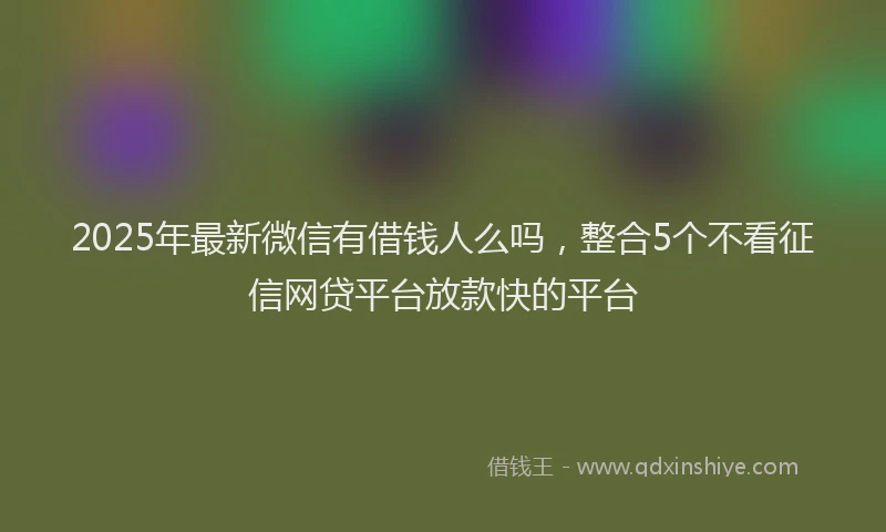 2025年最新微信有借钱人么吗，整合5个不看征信网贷平台放款快的平台