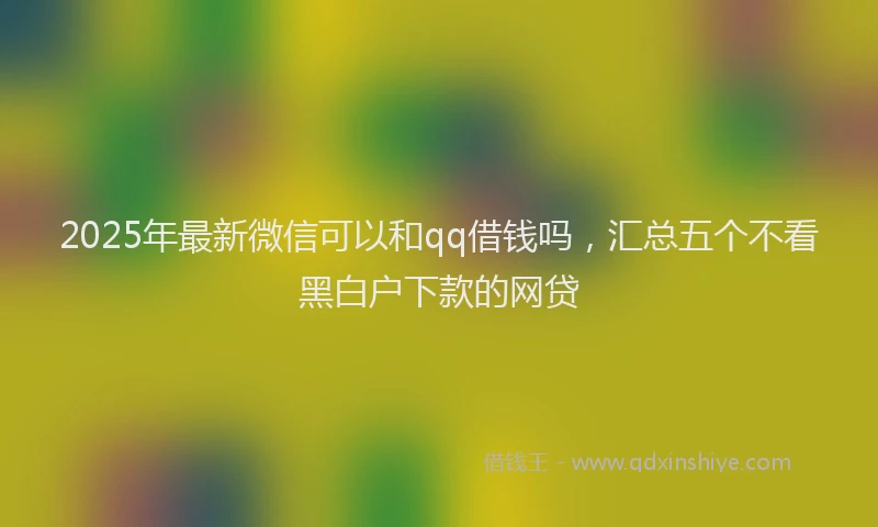 2025年最新微信可以和qq借钱吗，汇总五个不看黑白户下款的网贷