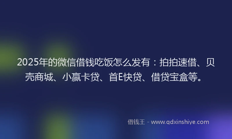 2025年的微信借钱吃饭怎么发有：拍拍速借、贝壳商城、小赢卡贷、首E快贷、借贷宝盒等。