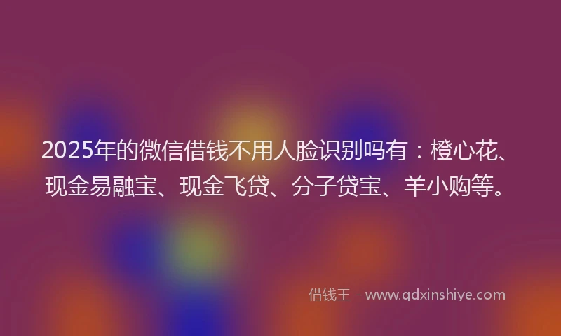 2025年的微信借钱不用人脸识别吗有：橙心花、现金易融宝、现金飞贷、分子贷宝、羊小购等。