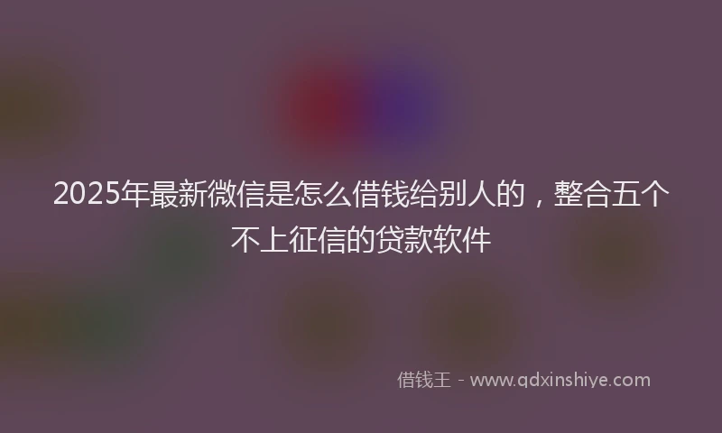 2025年最新微信是怎么借钱给别人的，整合五个不上征信的贷款软件