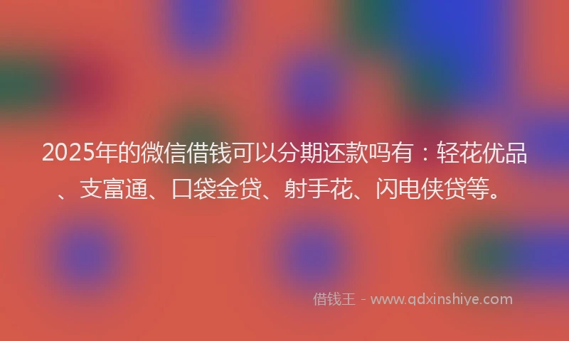 2025年的微信借钱可以分期还款吗有：轻花优品、支富通、口袋金贷、射手花、闪电侠贷等。