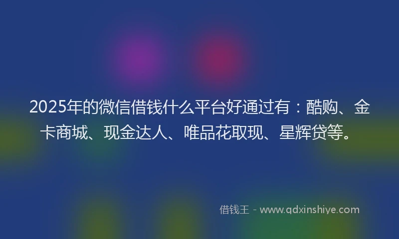 2025年的微信借钱什么平台好通过有：酷购、金卡商城、现金达人、唯品花取现、星辉贷等。