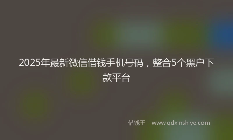 2025年最新微信借钱手机号码，整合5个黑户下款平台