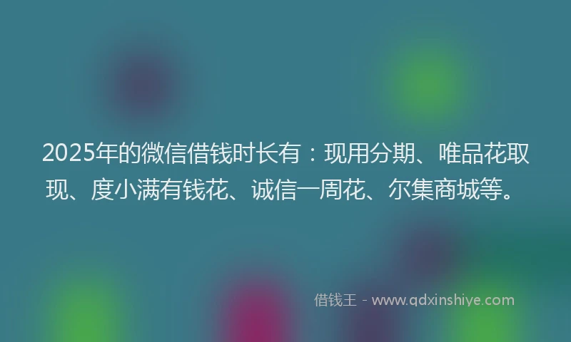 2025年的微信借钱时长有：现用分期、唯品花取现、度小满有钱花、诚信一周花、尔集商城等。