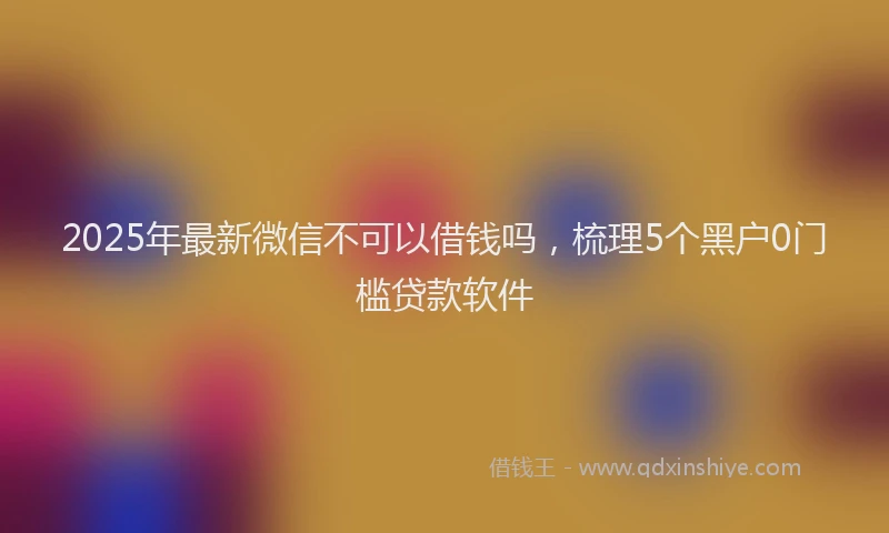 2025年最新微信不可以借钱吗，梳理5个黑户0门槛贷款软件