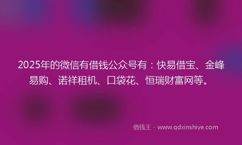 2025年的微信有借钱公众号有：快易借宝、金峰易购、诺祥租机、口袋花、恒瑞财富网等。
