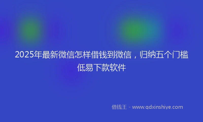 2025年最新微信怎样借钱到微信，归纳五个门槛低易下款软件