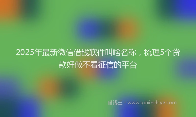 2025年最新微信借钱软件叫啥名称，梳理5个贷款好做不看征信的平台