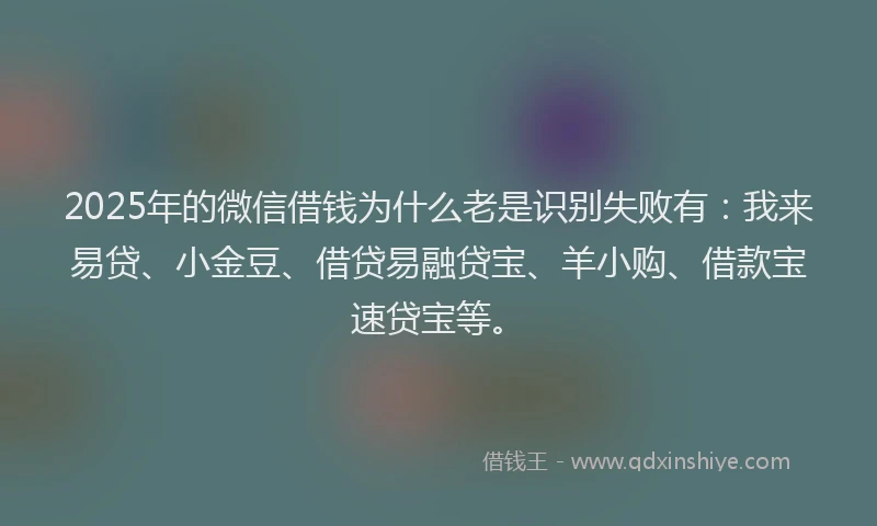 2025年的微信借钱为什么老是识别失败有：我来易贷、小金豆、借贷易融贷宝、羊小购、借款宝速贷宝等。