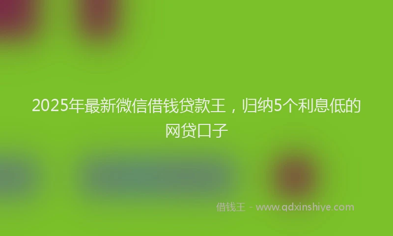 2025年最新微信借钱贷款王，归纳5个利息低的网贷口子