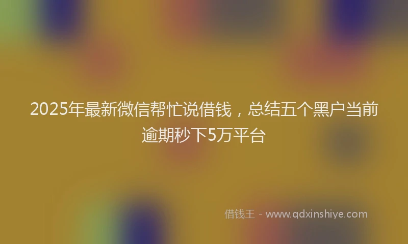 2025年最新微信帮忙说借钱，总结五个黑户当前逾期秒下5万平台