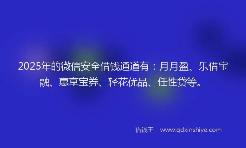 2025年的微信安全借钱通道有：月月盈、乐借宝融、惠享宝券、轻花优品、任性贷等。