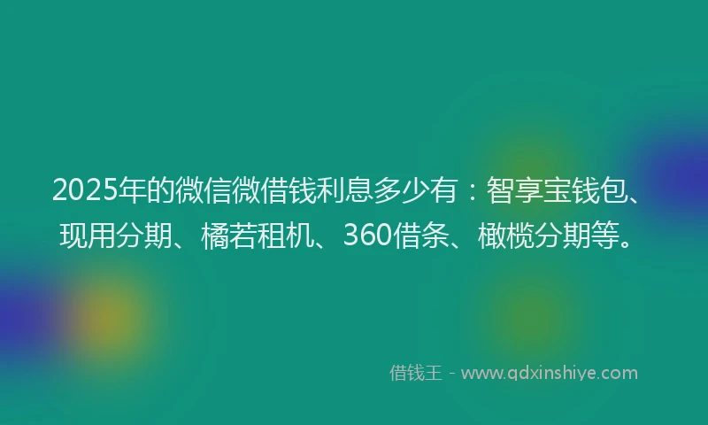 2025年的微信微借钱利息多少有：智享宝钱包、现用分期、橘若租机、360借条、橄榄分期等。
