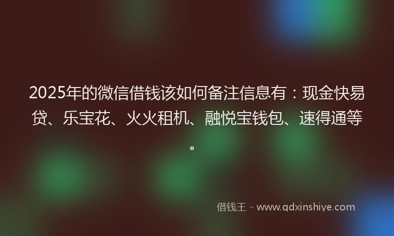 2025年的微信借钱该如何备注信息有：现金快易贷、乐宝花、火火租机、融悦宝钱包、速得通等。