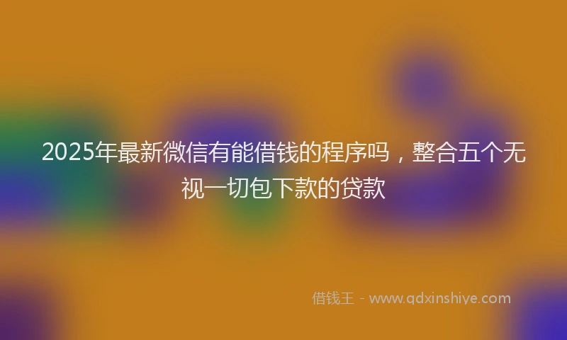 2025年最新微信有能借钱的程序吗，整合五个无视一切包下款的贷款