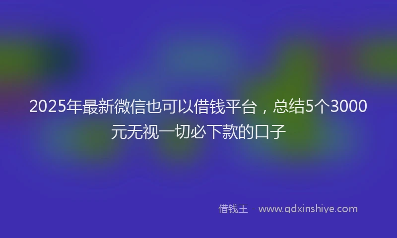 2025年最新微信也可以借钱平台，总结5个3000元无视一切必下款的口子