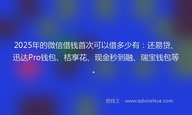 2025年的微信借钱首次可以借多少有：还易贷、迅达Pro钱包、桔享花、现金秒到融、瑞宝钱包等。