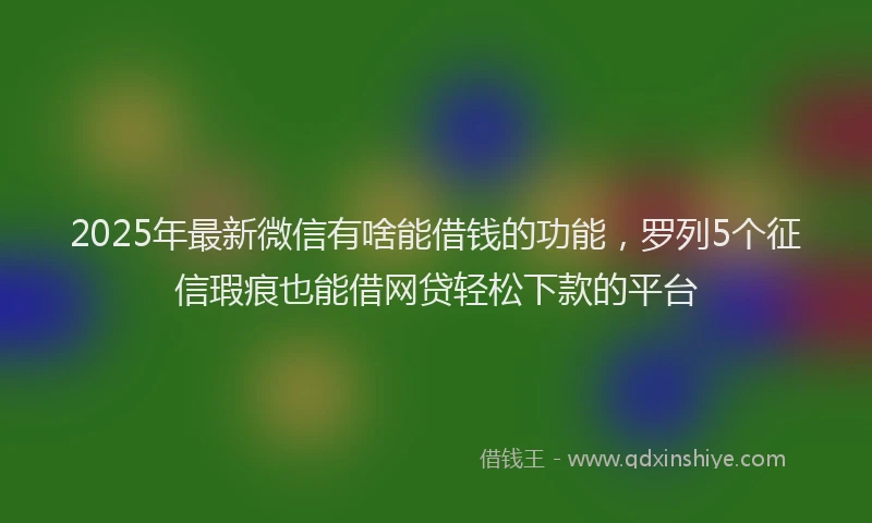 2025年最新微信有啥能借钱的功能，罗列5个征信瑕疵也能借网贷轻松下款的平台