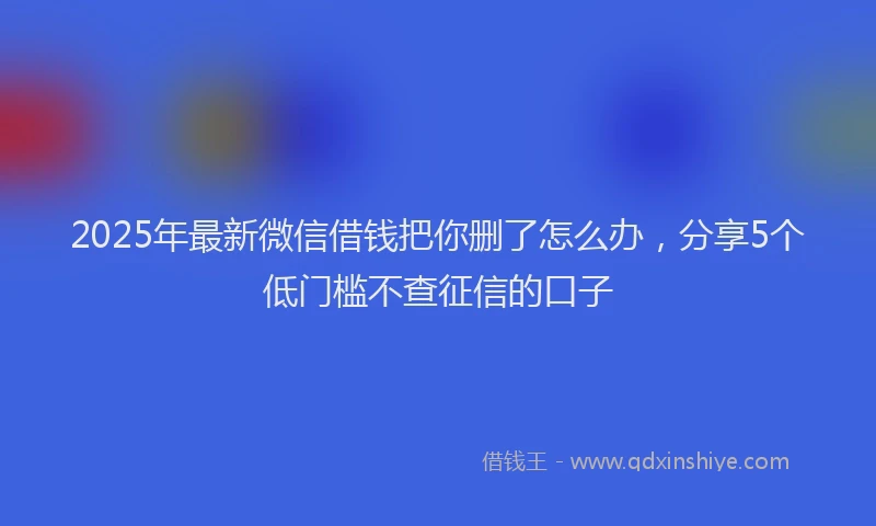 2025年最新微信借钱把你删了怎么办，分享5个低门槛不查征信的口子