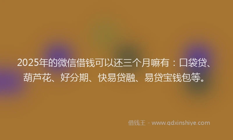 2025年的微信借钱可以还三个月嘛有：口袋贷、葫芦花、好分期、快易贷融、易贷宝钱包等。