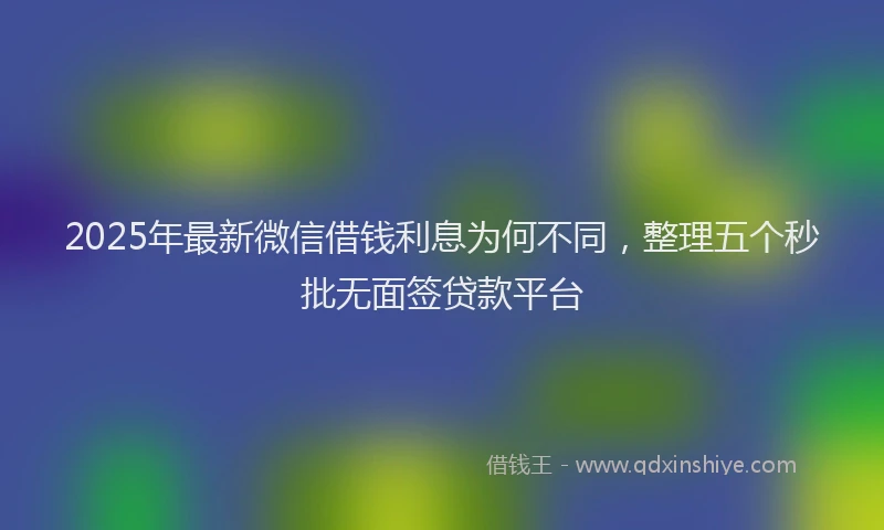 2025年最新微信借钱利息为何不同，整理五个秒批无面签贷款平台