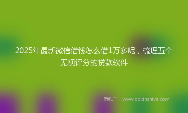 2025年最新微信借钱怎么借1万多呢，梳理五个无视评分的贷款软件