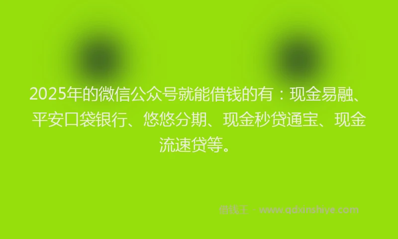 2025年的微信公众号就能借钱的有：现金易融、平安口袋银行、悠悠分期、现金秒贷通宝、现金流速贷等。