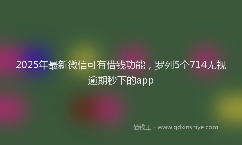 2025年最新微信可有借钱功能，罗列5个714无视逾期秒下的app