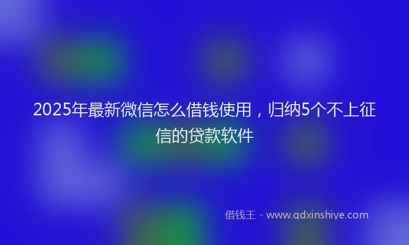 2025年最新微信怎么借钱使用，归纳5个不上征信的贷款软件
