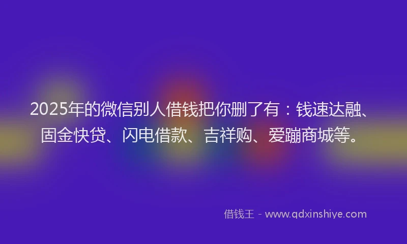 2025年的微信别人借钱把你删了有：钱速达融、固金快贷、闪电借款、吉祥购、爱蹦商城等。