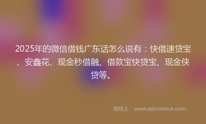 2025年的微信借钱广东话怎么说有：快借速贷宝、安鑫花、现金秒借融、借款宝快贷宝、现金侠贷等。