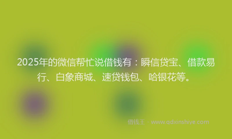2025年的微信帮忙说借钱有：瞬信贷宝、借款易行、白象商城、速贷钱包、哈银花等。