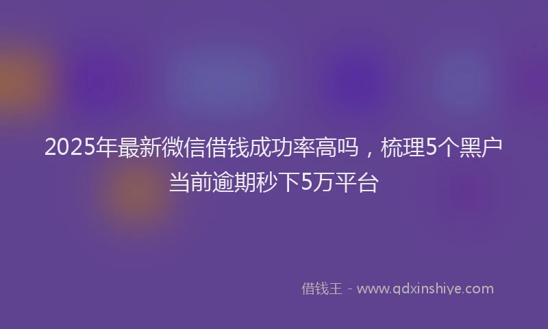 2025年最新微信借钱成功率高吗，梳理5个黑户当前逾期秒下5万平台