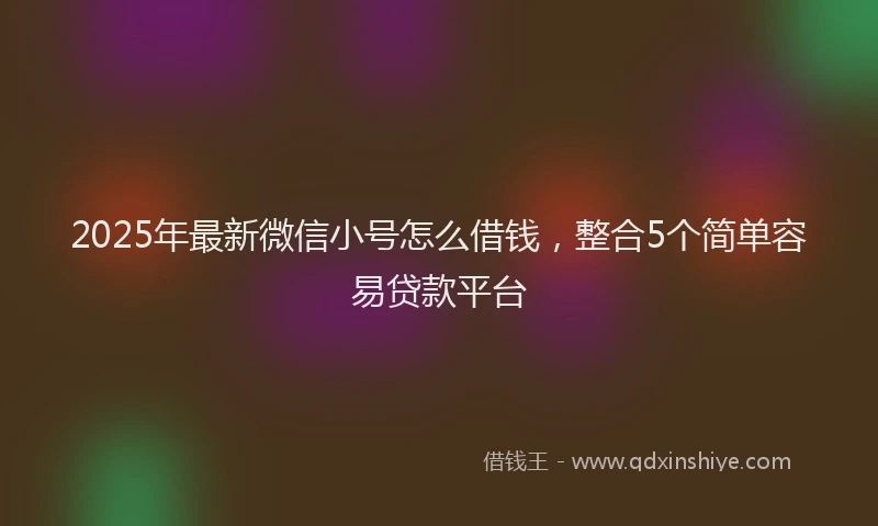 2025年最新微信小号怎么借钱，整合5个简单容易贷款平台