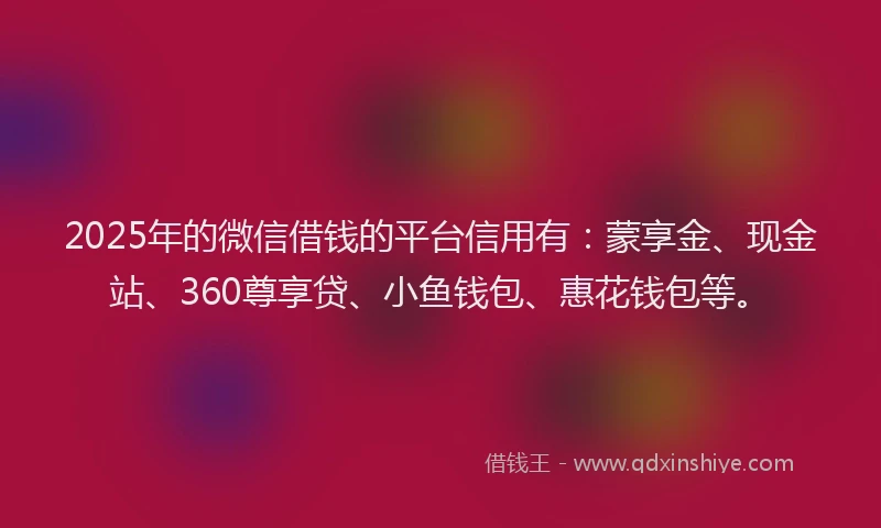 2025年的微信借钱的平台信用有：蒙享金、现金站、360尊享贷、小鱼钱包、惠花钱包等。