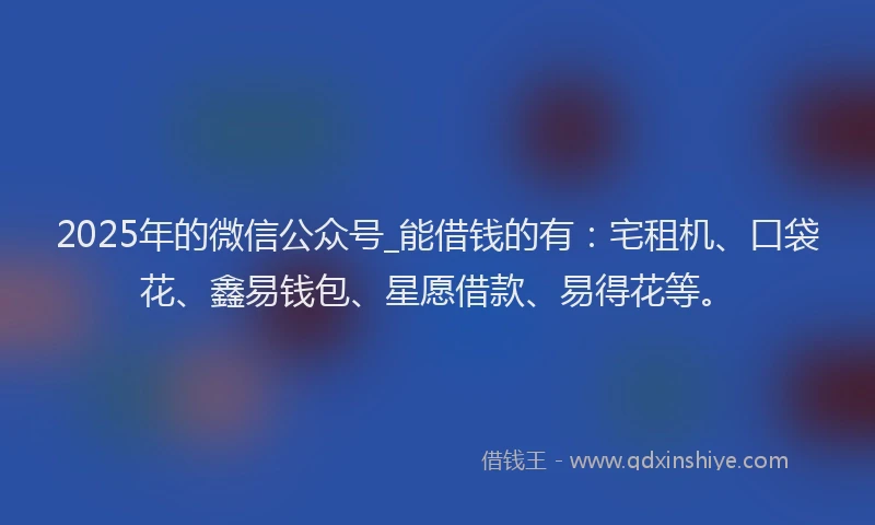 2025年的微信公众号_能借钱的有：宅租机、口袋花、鑫易钱包、星愿借款、易得花等。