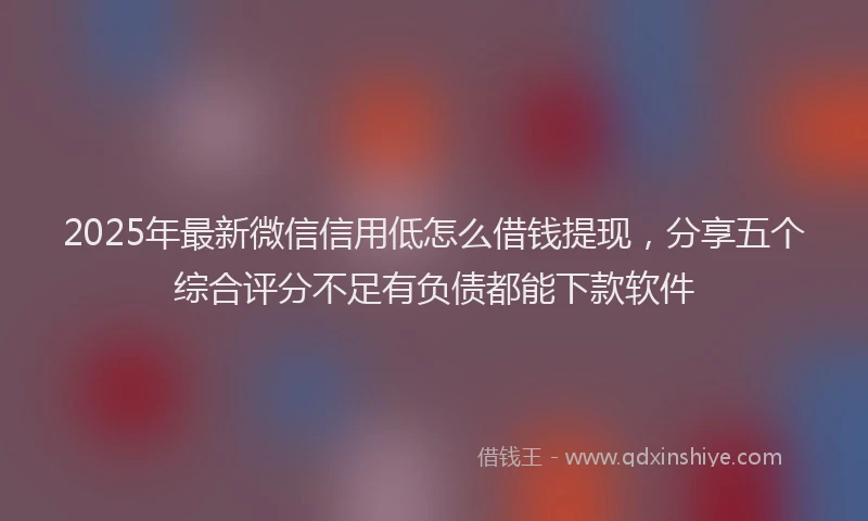 2025年最新微信信用低怎么借钱提现，分享五个综合评分不足有负债都能下款软件