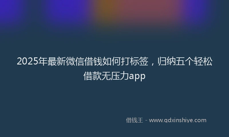 2025年最新微信借钱如何打标签，归纳五个轻松借款无压力app