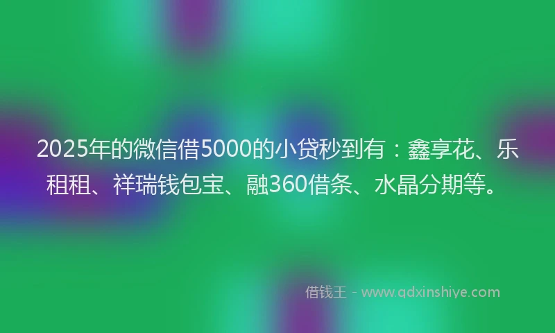 2025年的微信借5000的小贷秒到有：鑫享花、乐租租、祥瑞钱包宝、融360借条、水晶分期等。