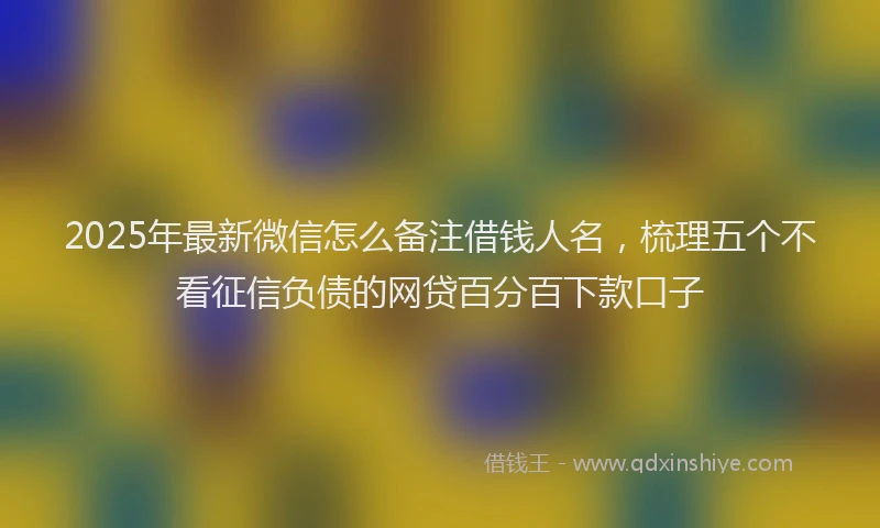 2025年最新微信怎么备注借钱人名，梳理五个不看征信负债的网贷百分百下款口子