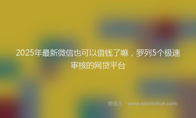 2025年最新微信也可以借钱了嘛，罗列5个极速审核的网贷平台